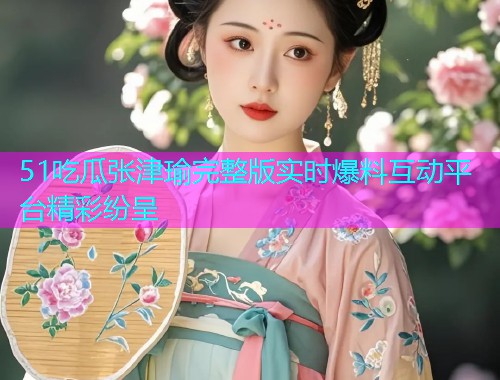 51吃瓜张津瑜完整版实时爆料互动平台精彩纷呈