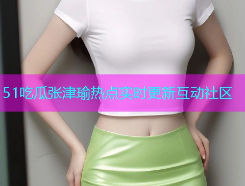 51吃瓜张津瑜热点实时更新互动社区