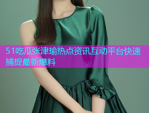 51吃瓜张津瑜热点资讯互动平台快速捕捉最新爆料