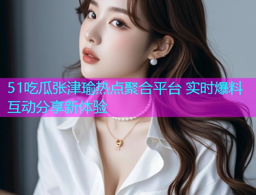 51吃瓜张津瑜热点聚合平台 实时爆料互动分享新体验