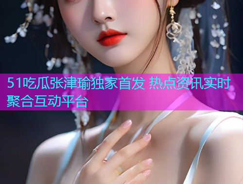 51吃瓜张津瑜独家首发 热点资讯实时聚合互动平台