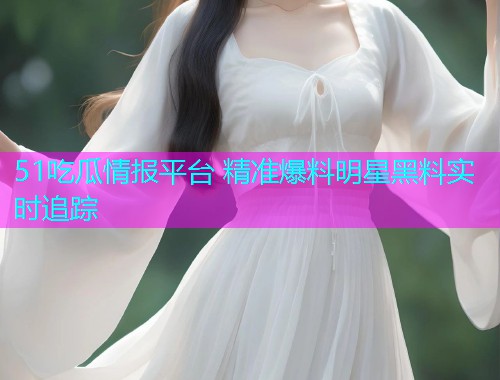 51吃瓜情报平台 精准爆料明星黑料实时追踪