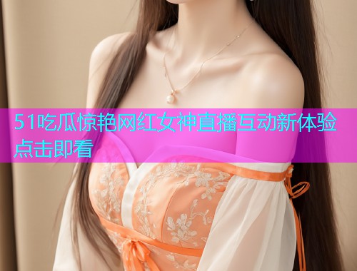 51吃瓜惊艳网红女神直播互动新体验点击即看