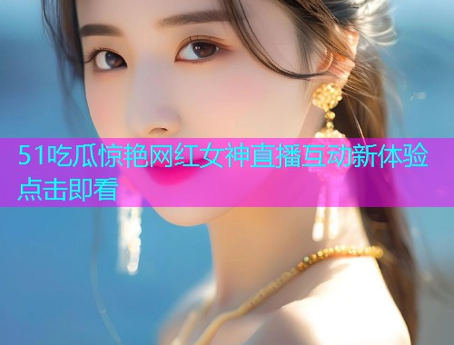 51吃瓜惊艳网红女神直播互动新体验点击即看