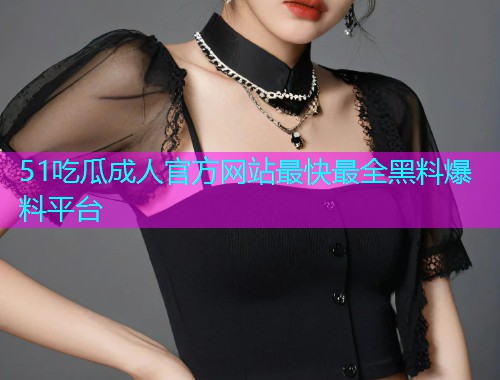 51吃瓜成人官方网站最快最全黑料爆料平台