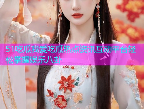 51吃瓜我爱吃瓜热点资讯互动平台轻松掌握娱乐八卦