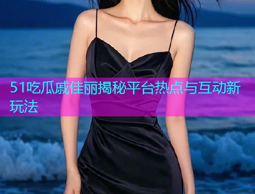 51吃瓜戚佳丽揭秘平台热点与互动新玩法