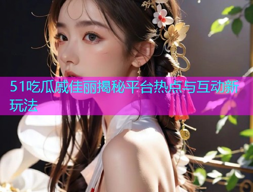 51吃瓜戚佳丽揭秘平台热点与互动新玩法