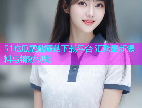 51吃瓜戴璐蘑菇下载平台 汇聚最新爆料与精彩视频