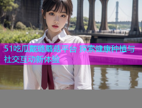 51吃瓜戴璐蘑菇平台 探索健康种植与社交互动新体验