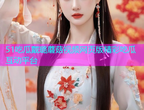 51吃瓜戴璐蘑菇视频网页版精彩吃瓜互动平台