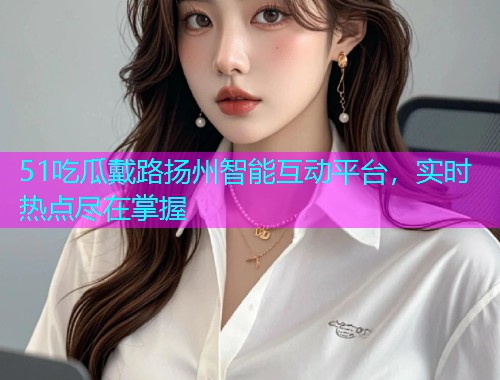 51吃瓜戴路扬州智能互动平台，实时热点尽在掌握