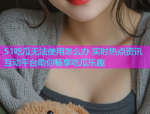 51吃瓜无法使用怎么办 实时热点资讯互动平台助你畅享吃瓜乐趣