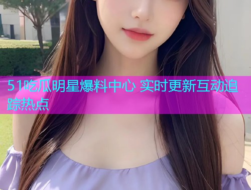 51吃瓜明星爆料中心 实时更新互动追踪热点