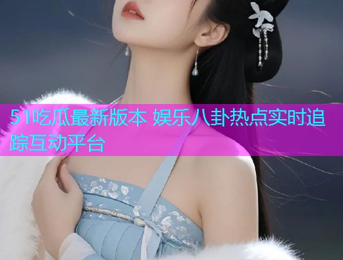 51吃瓜最新版本 娱乐八卦热点实时追踪互动平台