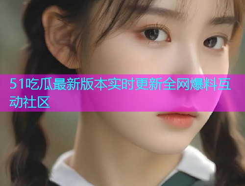 51吃瓜最新版本实时更新全网爆料互动社区