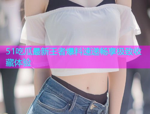 51吃瓜最新王者爆料速递畅享极致收藏体验