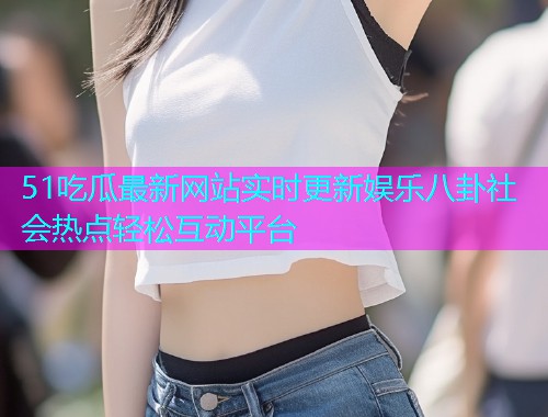 51吃瓜最新网站实时更新娱乐八卦社会热点轻松互动平台