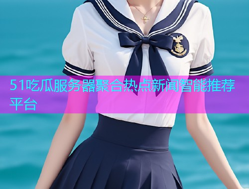 51吃瓜服务器聚合热点新闻智能推荐平台
