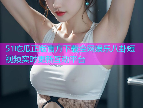 51吃瓜正版官方下载全网娱乐八卦短视频实时更新互动平台