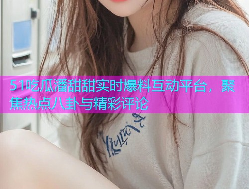 51吃瓜潘甜甜实时爆料互动平台，聚焦热点八卦与精彩评论