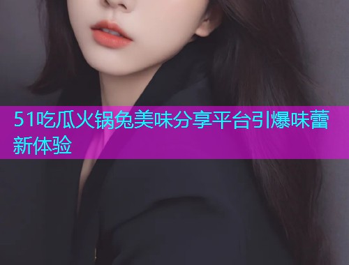 51吃瓜火锅兔美味分享平台引爆味蕾新体验