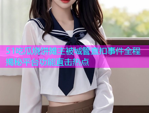 51吃瓜烧饼摊主被城管查扣事件全程揭秘平台功能直击热点