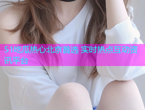 51吃瓜热心北京首选 实时热点互动资讯平台