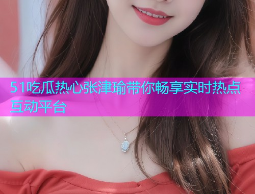 51吃瓜热心张津瑜带你畅享实时热点互动平台