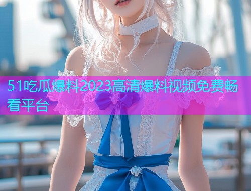 51吃瓜爆料2023高清爆料视频免费畅看平台