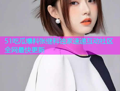 51吃瓜爆料张继科独家速递互动社区全网最快更新