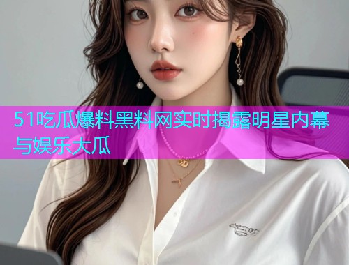 51吃瓜爆料黑料网实时揭露明星内幕与娱乐大瓜