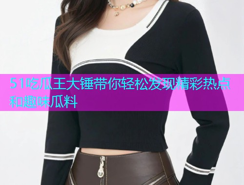 51吃瓜王大锤带你轻松发现精彩热点和趣味瓜料