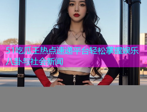 51吃瓜王热点速递平台轻松掌握娱乐八卦与社会新闻