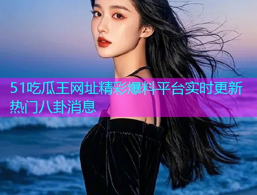 51吃瓜王网址精彩爆料平台实时更新热门八卦消息