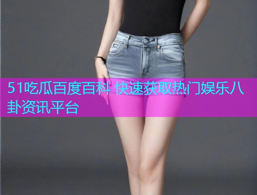 51吃瓜百度百科 快速获取热门娱乐八卦资讯平台