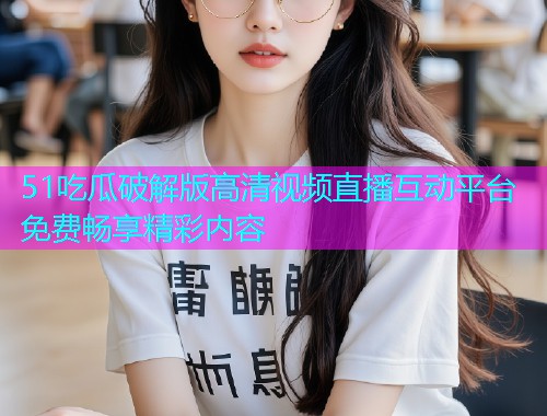 51吃瓜破解版高清视频直播互动平台免费畅享精彩内容