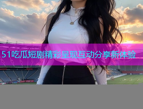 51吃瓜短剧精彩呈现互动分享新体验