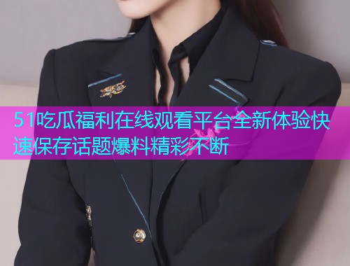 51吃瓜福利在线观看平台全新体验快速保存话题爆料精彩不断