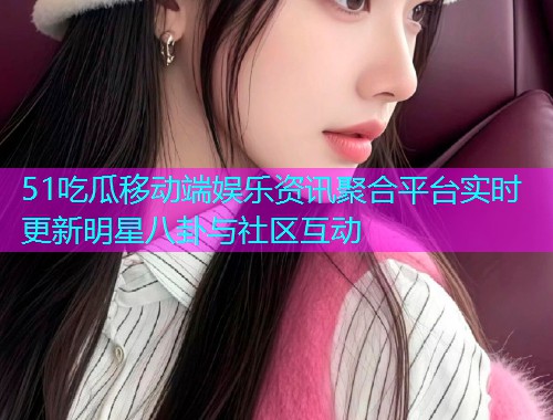 51吃瓜移动端娱乐资讯聚合平台实时更新明星八卦与社区互动