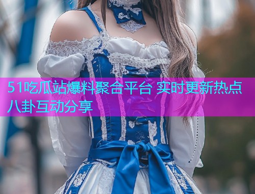 51吃瓜站爆料聚合平台 实时更新热点八卦互动分享
