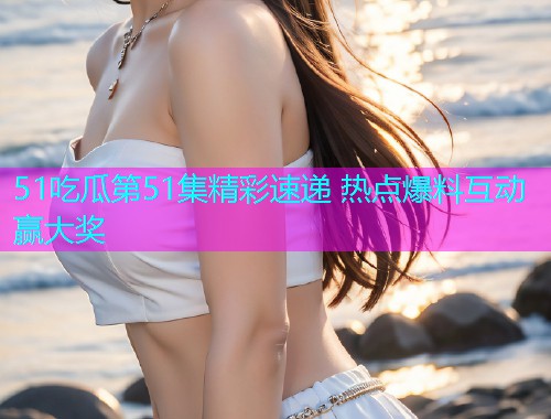 51吃瓜第51集精彩速递 热点爆料互动赢大奖