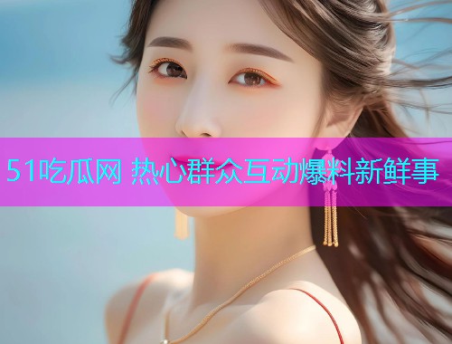 51吃瓜网 热心群众互动爆料新鲜事