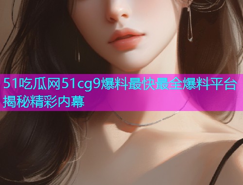 51吃瓜网51cg9爆料最快最全爆料平台揭秘精彩内幕