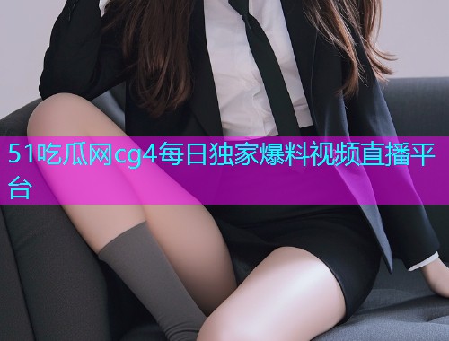 51吃瓜网cg4每日独家爆料视频直播平台