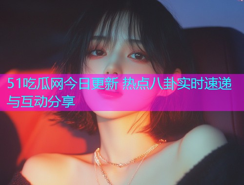 51吃瓜网今日更新 热点八卦实时速递与互动分享