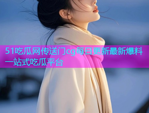 51吃瓜网传送门cg每日更新最新爆料一站式吃瓜平台