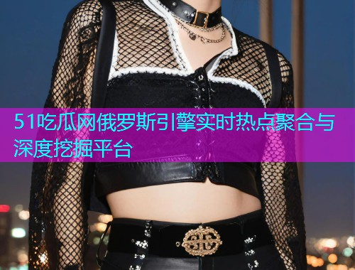 51吃瓜网俄罗斯引擎实时热点聚合与深度挖掘平台
