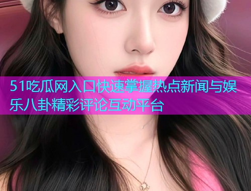 51吃瓜网入口快速掌握热点新闻与娱乐八卦精彩评论互动平台