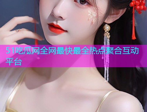 51吃瓜网全网最快最全热点聚合互动平台